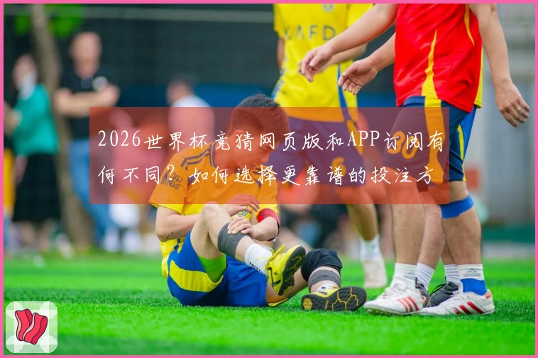 2026世界杯竞猜网页版和APP订阅有何不同？如何选择更靠谱的投注方式？
